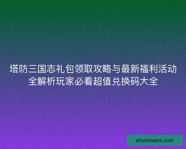 塔防三国志礼包领取攻略与最新福利活动全解析玩家必看超值兑换码大全
