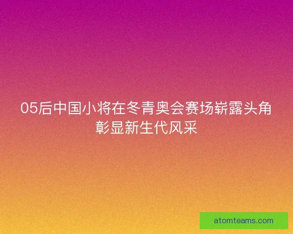 05后中国小将在冬青奥会赛场崭露头角彰显新生代风采