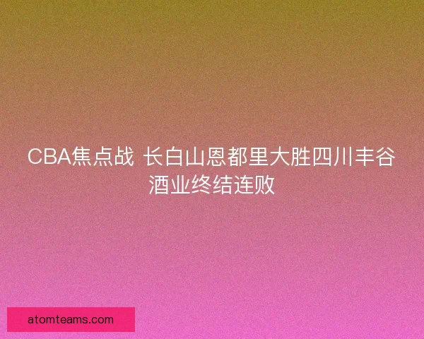 CBA焦点战 长白山恩都里大胜四川丰谷酒业终结连败