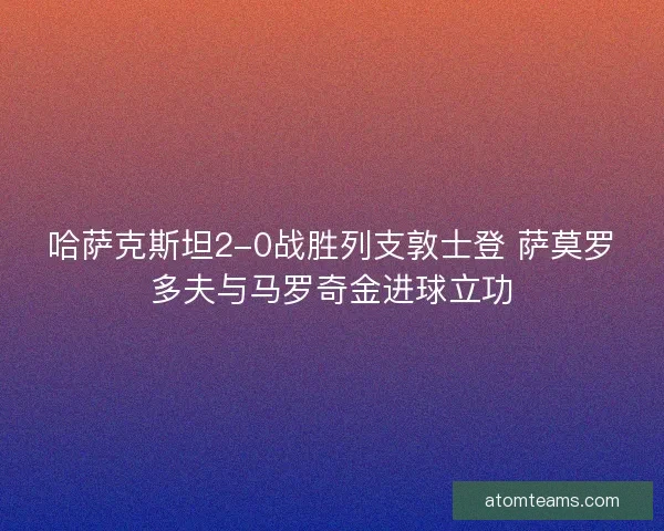 哈萨克斯坦2-0战胜列支敦士登 萨莫罗多夫与马罗奇金进球立功