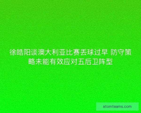 徐皓阳谈澳大利亚比赛丢球过早 防守策略未能有效应对五后卫阵型
