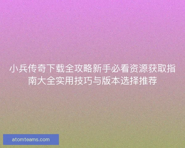小兵传奇下载全攻略新手必看资源获取指南大全实用技巧与版本选择推荐
