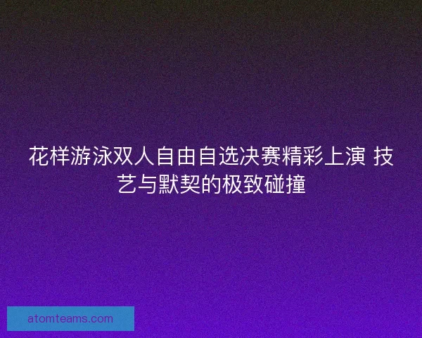 花样游泳双人自由自选决赛精彩上演 技艺与默契的极致碰撞