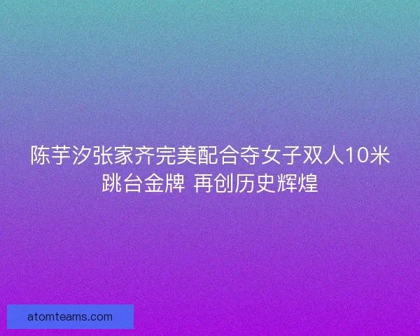 陈芋汐张家齐完美配合夺女子双人10米跳台金牌 再创历史辉煌
